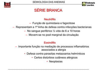 SEMIOLOGIA DAS ANEMIAS
Neutrófilo
– Função de quimiotaxia e fagocitose
– Representam a 1ª linha de defesa contra infecções bacterianas
– No sangue periférico ½ vida de 6 a 10 horas
– Movem-se no pool marginal da circulação
Eosinófilo
– Importante função na mediação de processos inflamatórios
associados a alergia
• Defesa contra parasitas metazoarios helmínticos
• Certos distúrbios cutâneos alérgicos
• Neoplasias
SÉRIE BRANCA
 