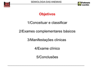 SEMIOLOGIA DAS ANEMIAS
Objetivos
1/Conceituar e classificar
2/Exames complementares básicos
3/Manifestações clinicas
4/Exame clínico
5/Conclusões
 