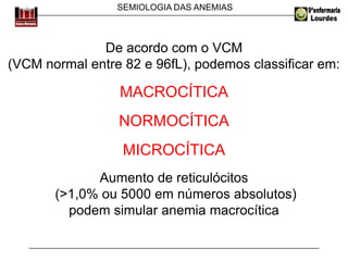 SEMIOLOGIA DAS ANEMIAS
De acordo com o VCM
(VCM normal entre 82 e 96fL), podemos classificar em:
MACROCÍTICA
NORMOCÍTICA
MICROCÍTICA
Aumento de reticulócitos
(>1,0% ou 5000 em números absolutos)
podem simular anemia macrocítica
 