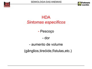 SEMIOLOGIA DAS ANEMIAS
HDA
Sintomas específicos
• Pescoço
- dor
- aumento de volume
(gânglios,tireóide,fístulas,etc.)
 