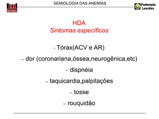 SEMIOLOGIA DAS ANEMIAS
HDA
Sintomas específicos
• Tórax(ACV e AR)
− dor (coronariana,óssea,neurogênica,etc)
− dispnéia
− taquicardia,palpitações
− tosse
− rouquidão
 