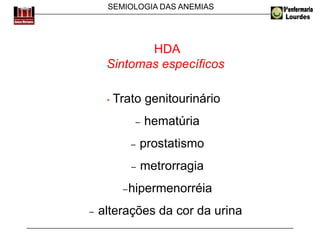 SEMIOLOGIA DAS ANEMIAS
HDA
Sintomas específicos
• Trato genitourinário
− hematúria
− prostatismo
− metrorragia
−hipermenorréia
− alterações da cor da urina
 