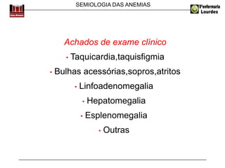 SEMIOLOGIA DAS ANEMIAS
Achados de exame clínico
• Taquicardia,taquisfigmia
• Bulhas acessórias,sopros,atritos
• Linfoadenomegalia
• Hepatomegalia
• Esplenomegalia
• Outras
 
