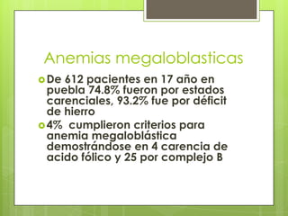 Anemias megaloblasticas
 De

612 pacientes en 17 año en
puebla 74.8% fueron por estados
carenciales, 93.2% fue por déficit
de hierro
 4% cumplieron criterios para
anemia megaloblástica
demostrándose en 4 carencia de
acido fólico y 25 por complejo B

 