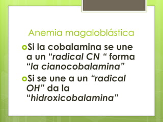 Anemia magaloblástica
Si

la cobalamina se une
a un “radical CN “ forma
“la cianocobalamina”
Si se une a un “radical
OH” da la
“hidroxicobalamina”

 