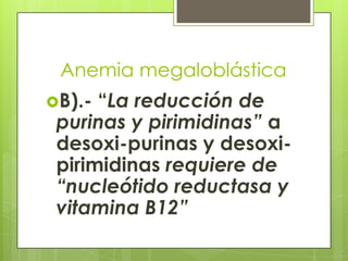Anemia megaloblástica
B).-

“La reducción de
purinas y pirimidinas” a
desoxi-purinas y desoxipirimidinas requiere de
“nucleótido reductasa y
vitamina B12”

 
