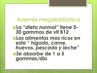 Anemia megaloblástica
La

“dieta normal” tiene 530 gammas de vit B12
Los alimentos mas ricos en
esta “ hígado, carne,
huevos, pescado y leche”
Se absorbe de 1 a 5
gammas/día

 