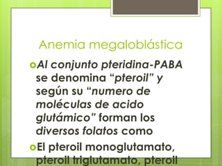 Anemia megaloblástica
Al

conjunto pteridina-PABA
se denomina “pteroil” y
según su “numero de
moléculas de acido
glutámico” forman los
diversos folatos como
El pteroil monoglutamato,
pteroil triglutamato, pteroil

 