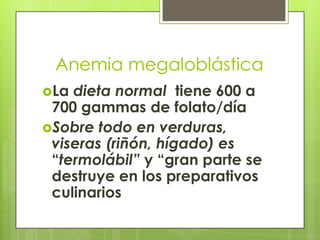 Anemia megaloblástica
La

dieta normal tiene 600 a
700 gammas de folato/día
Sobre todo en verduras,
viseras (riñón, hígado) es
“termolábil” y “gran parte se
destruye en los preparativos
culinarios

 
