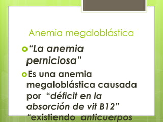 Anemia megaloblástica
“La

anemia
perniciosa”

Es

una anemia
megaloblástica causada
por “déficit en la
absorción de vit B12”
“existiendo anticuerpos

 