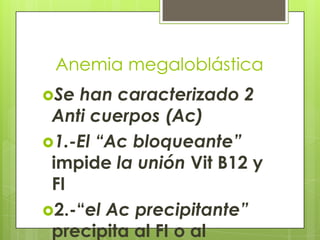 Anemia megaloblástica
Se

han caracterizado 2
Anti cuerpos (Ac)
1.-El “Ac bloqueante”
impide la unión Vit B12 y
FI
2.-“el Ac precipitante”
precipita al FI o al

 