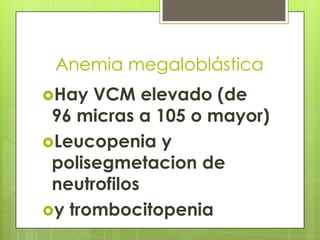 Anemia megaloblástica
Hay

VCM elevado (de
96 micras a 105 o mayor)
Leucopenia y
polisegmetacion de
neutrofilos
y trombocitopenia

 