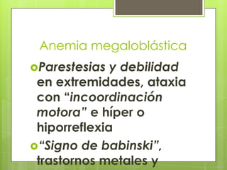 Anemia megaloblástica
Parestesias

y debilidad
en extremidades, ataxia
con “incoordinación
motora” e híper o
hiporreflexia
“Signo de babinski”,
trastornos metales y

 