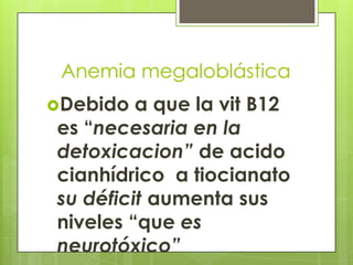 Anemia megaloblástica
Debido

a que la vit B12
es “necesaria en la
detoxicacion” de acido
cianhídrico a tiocianato
su déficit aumenta sus
niveles “que es
neurotóxico”

 