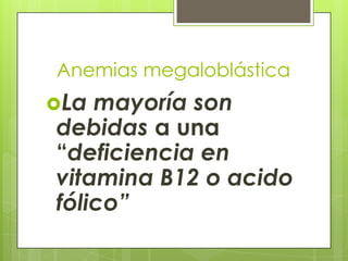 Anemias megaloblástica
La

mayoría son
debidas a una
“deficiencia en
vitamina B12 o acido
fólico”

 