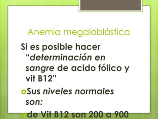 Anemia megaloblástica
Si es posible hacer
“determinación en
sangre de acido fólico y
vit B12”
Sus niveles normales
son:
de Vit B12 son 200 a 900

 