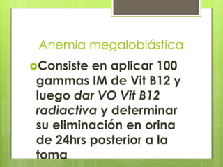 Anemia megaloblástica
Consiste

en aplicar 100
gammas IM de Vit B12 y
luego dar VO Vit B12
radiactiva y determinar
su eliminación en orina
de 24hrs posterior a la
toma

 