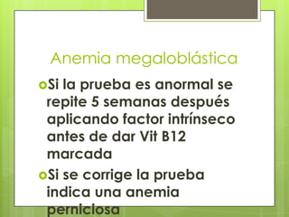 Anemia megaloblástica
Si

la prueba es anormal se
repite 5 semanas después
aplicando factor intrínseco
antes de dar Vit B12
marcada
Si se corrige la prueba
indica una anemia
perniciosa

 