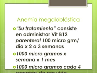 Anemia megaloblástica
“Su

tratamiento” consiste
en administrar Vit B12
parenteral 100 micro grm/
día x 2 a 3 semanas
1000 micro gramos x
semana x 1 mes
1000 micro gramos cada 4

 