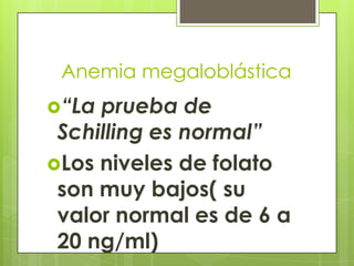 Anemia megaloblástica
“La

prueba de
Schilling es normal”
Los niveles de folato
son muy bajos( su
valor normal es de 6 a
20 ng/ml)

 