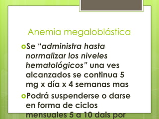 Anemia megaloblástica
Se

“administra hasta
normalizar los niveles
hematológicos” una ves
alcanzados se continua 5
mg x día x 4 semanas mas
Podrá suspenderse o darse
en forma de ciclos
mensuales 5 a 10 dais por

 