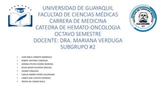 UNIVERSIDAD DE GUAYAQUIL
FACULTAD DE CIENCIAS MÉDICAS
CARRERA DE MEDICINA
CATEDRA DE HEMATO-ONCOLOGIA
OCTAVO SEMESTRE
DOCENTE: DRA. MARIANA VERDUGA
SUBGRUPO #2
• JUAN PABLO CAÑARTE MANRIQUE
• ROBERT ANTONIO CARDENAS
• JORDAN STEVEN CEDEÑO MOREIRA
• KEVIN JAVIER FIGUEROA SÁNCHEZ
• JHONNY HINOJOSA
• CARLOS ANDRES FRERES SOLORZANO
• LINNER JOSE FUENTES ESPINOZA
• YASSER JAIL GAONA BUELE
 