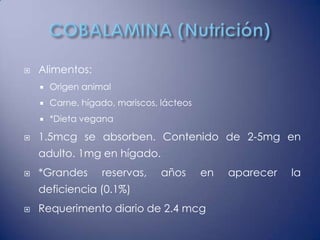   Alimentos:
       Origen animal
       Carne, hígado, mariscos, lácteos
       *Dieta vegana

   1.5mcg se absorben. Contenido de 2-5mg en
    adulto. 1mg en hígado.
   *Grandes       reservas,     años      en   aparecer   la
    deficiencia (0.1%)
   Requerimento diario de 2.4 mcg
 