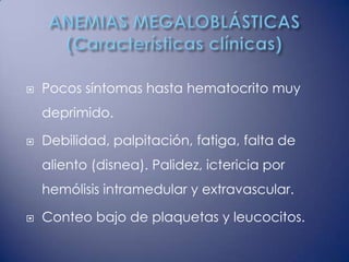    Pocos síntomas hasta hematocrito muy
    deprimido.

   Debilidad, palpitación, fatiga, falta de
    aliento (disnea). Palidez, ictericia por
    hemólisis intramedular y extravascular.

   Conteo bajo de plaquetas y leucocitos.
 