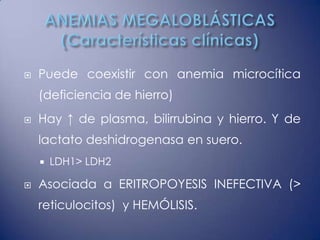    Puede coexistir con anemia microcítica
    (deficiencia de hierro)
   Hay ↑ de plasma, bilirrubina y hierro. Y de
    lactato deshidrogenasa en suero.
       LDH1> LDH2

   Asociada a ERITROPOYESIS INEFECTIVA (>
    reticulocitos) y HEMÓLISIS.
 