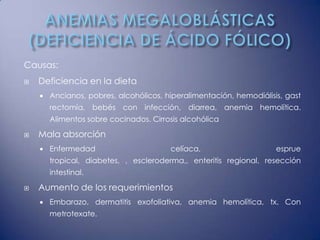 Causas:
   Deficiencia en la dieta
       Ancianos, pobres, alcohólicos, hiperalimentación, hemodiálisis, gast
        rectomía, bebés con infección, diarrea, anemia hemolítica.
        Alimentos sobre cocinados. Cirrosis alcohólica

   Mala absorción
       Enfermedad                      celíaca,                     esprue
        tropical, diabetes, , escleroderma,, enteritis regional, resección
        intestinal.

   Aumento de los requerimientos
       Embarazo, dermatitis exofoliativa, anemia hemolítica, tx. Con
        metrotexate.
 