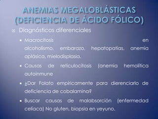    Diagnósticos diferenciales
       Macrocitosis                                      en
        alcoholismo,   embarazo,     hepatopatias,   anemia
        aplásica, mielodisplasia.
       Causas    de   reticulocitosis   (anemia   hemolítica
        autoinmune
       ¿Dar Folato empíricamente para dierenciarlo de
        deficiencia de cobalamina?
       Buscar   causas   de    malabsorción     (enfermedad
        celíaca) No gluten, biopsia en yeyuno.
 