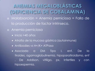    Malabsorción = Anemia perniciosa = Falla de
    la producción de factor intrínseco.
   Anemia perniciosa
       Inicio >40 años
       Atrofia de la mucosa gástrica (autoinmune)
       Antibodies vs H+/K+ ATPasa
       Asociada     a      DM     Tipo         I,      enf.      De    la
        tiroides, agamaglobulinemia, hipoparatiroidismo, enf
        .   De   Addison,    vitiligo,    px.        Infertiles   y    con
        hipoespermia.
 