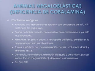    Efectos neurológicos
       Asociado a la deficiencia de folato y con deficiencia de: N5 , N10 -
        methylene FH4 reductasa.
       Puede no haber anemia, no reversible com cobalamina si ya está
        muy avanzado.
       Parestesias en pies y dedos x neuropatía periferica, pérdida en la
        propiocepción y en las vibraciones.
       Ataxia espástica por desmielinización de las     columnas dorsal y
        lateral de la M.E.
       Demencia, somnoliencia, alteración del gusto y de la visión, psicosis
        franca (locura megaloblástica), depresión y esquizofrenia.
       Dx. Con MRI
 