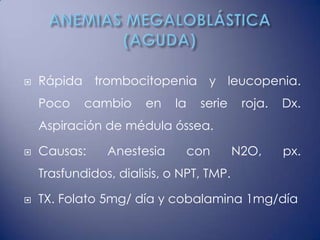    Rápida trombocitopenia y leucopenia.
    Poco    cambio     en   la    serie    roja.   Dx.
    Aspiración de médula óssea.

   Causas:     Anestesia        con      N2O,     px.
    Trasfundidos, dialisis, o NPT, TMP.

   TX. Folato 5mg/ día y cobalamina 1mg/día
 