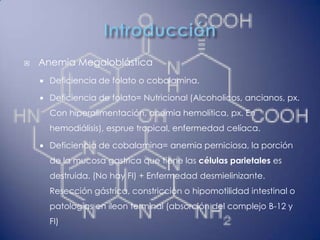    Anemia Megaloblástica
       Deficiencia de folato o cobalamina.

       Deficiencia de folato= Nutricional (Alcoholicos, ancianos, px.
        Con hiperalimentación, anemia hemolítica, px. En
        hemodiálisis), esprue tropical, enfermedad celíaca.

       Deficiencia de cobalamina= anemia perniciosa, la porción
        de la mucosa gastrica que tiene las células parietales es
        destruida. (No hay FI) + Enfermedad desmielinizante.
        Resección gástrica, constricción o hipomotilidad intestinal o
        patologías en íleon terminal (absorción del complejo B-12 y
        FI)
 