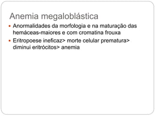 Anemia megaloblástica
 Anormalidades da morfologia e na maturação das
hemáceas-maiores e com cromatina frouxa
 Eritropoese ineficaz> morte celular prematura>
diminui eritrócitos> anemia
 