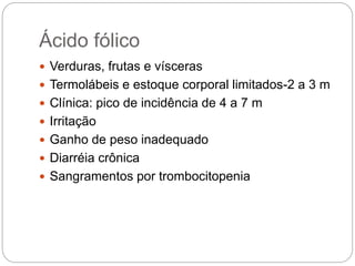 Ácido fólico
 Verduras, frutas e vísceras
 Termolábeis e estoque corporal limitados-2 a 3 m
 Clínica: pico de incidência de 4 a 7 m
 Irritação
 Ganho de peso inadequado
 Diarréia crônica
 Sangramentos por trombocitopenia
 