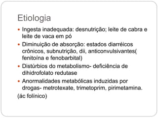 Etiologia
 Ingesta inadequada: desnutrição; leite de cabra e
leite de vaca em pó
 Diminuição de absorção: estados diarréicos
crônicos, subnutrição, dii, anticonvulsivantes(
fenitoína e fenobarbital)
 Distúrbios do metabolismo- deficiência de
dihidrofolato redutase
 Anormalidades metabólicas induzidas por
drogas- metrotexate, trimetoprim, pirimetamina.
(ác folínico)
 