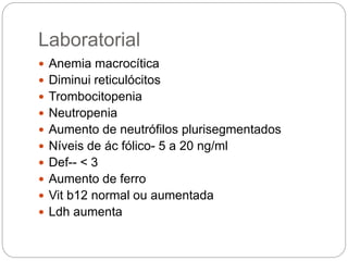 Laboratorial
 Anemia macrocítica
 Diminui reticulócitos
 Trombocitopenia
 Neutropenia
 Aumento de neutrófilos plurisegmentados
 Níveis de ác fólico- 5 a 20 ng/ml
 Def-- < 3
 Aumento de ferro
 Vit b12 normal ou aumentada
 Ldh aumenta
 