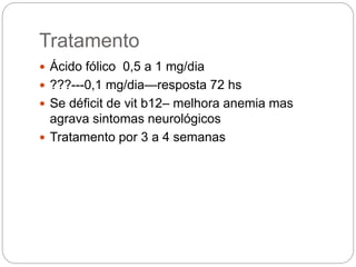 Tratamento
 Ácido fólico 0,5 a 1 mg/dia
 ???---0,1 mg/dia—resposta 72 hs
 Se déficit de vit b12– melhora anemia mas
agrava sintomas neurológicos
 Tratamento por 3 a 4 semanas
 