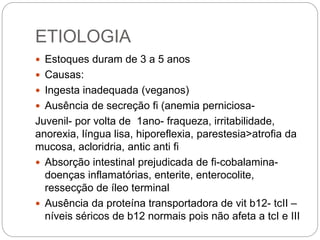 ETIOLOGIA
 Estoques duram de 3 a 5 anos
 Causas:
 Ingesta inadequada (veganos)
 Ausência de secreção fi (anemia perniciosa-
Juvenil- por volta de 1ano- fraqueza, irritabilidade,
anorexia, língua lisa, hiporeflexia, parestesia>atrofia da
mucosa, acloridria, antic anti fi
 Absorção intestinal prejudicada de fi-cobalamina-
doenças inflamatórias, enterite, enterocolite,
ressecção de íleo terminal
 Ausência da proteína transportadora de vit b12- tcII –
níveis séricos de b12 normais pois não afeta a tcI e III
 