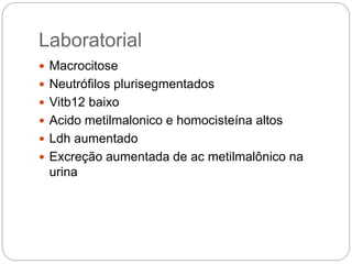 Laboratorial
 Macrocitose
 Neutrófilos plurisegmentados
 Vitb12 baixo
 Acido metilmalonico e homocisteína altos
 Ldh aumentado
 Excreção aumentada de ac metilmalônico na
urina
 
