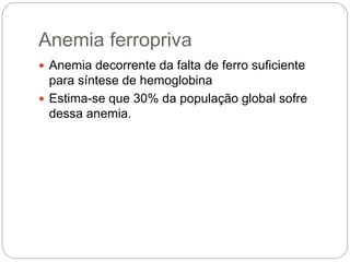 Anemia ferropriva
 Anemia decorrente da falta de ferro suficiente
para síntese de hemoglobina
 Estima-se que 30% da população global sofre
dessa anemia.
 