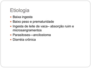Etiologia
 Baixa ingesta
 Baixo peso e prematuridade
 Ingesta de leite de vaca– absorção ruim e
microsangramentos
 Parasitoses—ancilostoma
 Diarréia crônica
 
