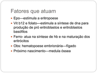 Fatores que atuam
 Epo—estímula a eritropoese
 Vit b12 e folato—estimula a síntese de dna para
produção de pró eritroblastos e eritroblastos
basófilos
 Ferro- atua na síntese de hb e na maturação dos
eritrócitos
 Obs: hematopoese embrionária—fígado
 Próximo nascimento—medula óssea
 