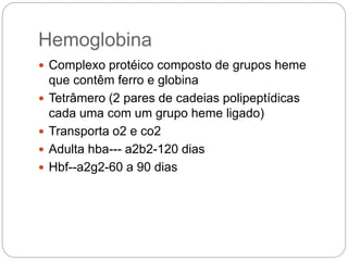 Hemoglobina
 Complexo protéico composto de grupos heme
que contêm ferro e globina
 Tetrâmero (2 pares de cadeias polipeptídicas
cada uma com um grupo heme ligado)
 Transporta o2 e co2
 Adulta hba--- a2b2-120 dias
 Hbf--a2g2-60 a 90 dias
 