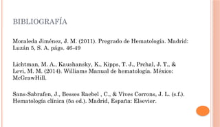 BIBLIOGRAFÍA
Moraleda Jiménez, J. M. (2011). Pregrado de Hematología. Madrid:
Luzán 5, S. A. págs. 46-49
Lichtman, M. A., Kaushansky, K., Kipps, T. J., Prchal, J. T., &
Levi, M. M. (2014). Williams Manual de hematología. México:
McGrawHill.
Sans-Sabrafen, J., Besses Raebel , C., & Vives Corrons, J. L. (s.f.).
Hematología clínica (5a ed.). Madrid, España: Elsevier.
 
