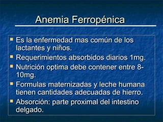 Anemia Ferropénica
   Es la enfermedad mas común de los
    lactantes y niños.
   Requerimientos absorbidos diarios 1mg.
   Nutrición optima debe contener entre 8-
    10mg.
   Formulas maternizadas y leche humana
    tienen cantidades adecuadas de hierro.
   Absorción: parte proximal del intestino
    delgado.
 