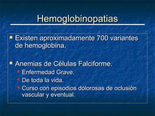 Hemoglobinopatias
   Existen aproximadamente 700 variantes
    de hemoglobina.

   Anemias de Células Falciforme.
       Enfermedad Grave.
       De toda la vida.
       Curso con episodios dolorosas de oclusión
        vascular y eventual.
 