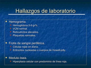 Hallazgos de laboratorio
   Hemograma.
       Hemoglobina 5-9 gr%.
       VCM normal.
       Reticulocitos elevados.
       Plaquetas normales.

   Frotis de sangre periférica.
       Células rojas en diana.
       Eritrocitos nucleadas o cuerpos de Howell-jolly.

   Medula ósea.
       Hiperplasia celular con predominio de línea roja.
 